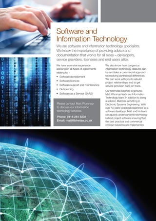 Software and
Information Technology
We are software and information technology specialists.
We know the importance of providing advice and
documentation that works for all sides – developers,
service providers, licensees and end users alike.
We have extensive experience          We also know how dangerous
advising on all types of agreements   information technology disputes can
relating to: -                        be and take a commercial approach
•	 Software development               to resolving contractual differences.
                                      We can work with you to rebuild
•	 Software licences
                                      project relationships and to get
•	 Software support and maintenance   service provision back on track.
•	 Outsourcing
                                      Our technical expertise is genuine.
•	 Software as a Service (SAAS)       Matt Worsnop leads our Information
                                      Technology team. In addition to being
                                      a solicitor, Matt has an M.Eng in
Please contact Matt Worsnop           Electronic Systems Engineering. With
to discuss our information            over 10 years’ practical experience as a
technology services.                  software developer, Matt and his team
                                      can quickly understand the technology
Phone: 0116 281 6235                  behind project software ensuring that
Email: matt@bhwlaw.co.uk              the best practical and commercial
                                      contract solutions are implemented.
 