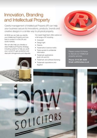 Innovation, Branding
and Intellectual Property
Careful management of Intellectual Property (IP) can help
your business secure its innovations, products, brands and
creative designs in a similar way to physical property.
At BHW we can help you identify         Our expert legal team offers advice on
your Intellectual Property and how      a full range of IP including: -
best to protect it in the UK and        •	 Copyright
world markets.
                                        •	 Design right
We can also help you develop a          •	 Patents
clear Intellectual Property Strategy,
                                        •	 Trademarks & service marks
including systems to help you audit
your current IP, gain protection and    •	 Trade secrets & confidential
                                           information
                                                                                 Please contact Ed Nurse
deal with infringements and disputes.                                            to discuss our intellectual
                                        •	 Trademark applications
                                                                                 property services.
                                           (both UK and EU)
                                        •	 Trademark and software licensing      Phone: 0116 281 6230
                                        •	 Trademark oppositions and             Email: ed@bhwlaw.co.uk
                                           litigation
 