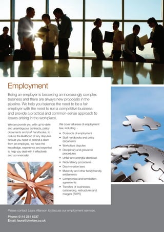 Employment
Being an employer is becoming an increasingly complex
business and there are always new proposals in the
pipeline. We help you balance the need to be a fair
employer with the need to run a competitive business
and provide a practical and common-sense approach to
issues arising in the workplace.
We can provide you with up-to-date       We cover all areas of employment
and unambiguous contracts, policy        law, including: -
documents and staff handbooks, to        •	 Contracts of employment
reduce the likelihood of any disputes.
                                         •	 Staff handbooks and policy
Should you need to defend a claim           documents
from an employee, we have the
                                         •	 Workplace disputes
knowledge, experience and expertise
                                         •	 Disciplinary and grievance
to help you deal with it effectively
                                            procedures
and commercially.
                                         •	 Unfair and wrongful dismissal
                                         •	 Redundancy procedures
                                         •	 Discrimination laws
                                         •	 Maternity and other family friendly
                                            entitlements
                                         •	 Compromise and termination
                                            agreements
                                         •	 Transfers of businesses,
                                            outsourcing, restructures and
                                            mergers (TUPE)




Please contact Laura Allanson to discuss our employment services.

Phone: 0116 281 6237
Email: laura@bhwlaw.co.uk
 