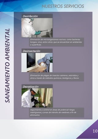 NUESTROS SERVICIOS
10
SANEAMIENTOAMBIENTAL
Desinfección
Eliminación de microorganismos nocivos, como bacterias,
hongos, virus, entro otros, que se encuentran en ambientes
o superficies.
Desinsectación
Eliminación de plagas de insectos rastreros, arácnidos y
otros a través de métodos químicos, biológicos y físicos.
Desratización
Seguimiento y control en áreas de potencial riesgo,
madrigueras y zonas de tránsito de roedores a fin de
eliminarlos
 