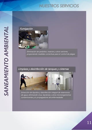 NUESTROS SERVICIOS
11
SANEAMIENTOAMBIENTAL
Fumigación
Eliminación de parásitos, insectos y otros vectores,
proponiendo medidas correctivas para el control de plagas
Limpieza y desinfección de tanques y cisternas
Extracción de líquidos y desinfección integral de reservorios
de agua, eliminando virus, bacterias y otros microorganismos
contaminantes y/o propagadores de enfermedades
 