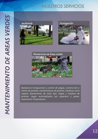 NUESTROS SERVICIOS
12
MANTENIMIENTODEAREASVERDES
Jardinería Fumigación
Plantaciones de Áreas verdes
Realizamos fumigaciones y control de plagas, construcción y
diseño de jardines, mantenimiento de jardines, siembras, tierra
vegetal, plantaciones de todo tipo, siegas y limpieza de
jardines, riegos automatizados por aspersión y goteo,
tratamiento Fitosanitarios.
 