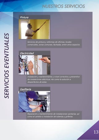 NUESTROS SERVICIOS
13
SERVICIOSEVENTUALES
Pintura
Servicios de pintura y reformas de oficinas, locales
comerciales, zonas comunes, fachadas, entre otros espacios.
Electricidad
Instalación y mantenimiento, a nivel correctivo y preventivo
de instalaciones eléctricas. Así como la solución a
desperfectos de estas.
Gasfitería
Reparación y mantenimiento de instalaciones sanitarias, así
como el cambio o instalación de tuberías y griferías.
 