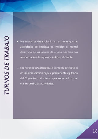 16
TURNOSDETRABAJO
• Los turnos se desarrollarán en las horas que las
actividades de limpieza no impidan el normal
desarrollo de las labores de oficina. Los horarios
se adecuarán a los que nos indique el Cliente.
• Los horarios establecidos, así como las actividades
de limpieza estarán bajo la permanente vigilancia
del Supervisor, el mismo que reportará partes
diarios de dichas actividades.
 