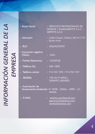 4
o Razón Social : SERVICIOS PROFESIONALES DE
HIGIENE Y SANEAMIENTO S.A.C. –
SERPHYS S.A.C
o Ubicación : Calle Chopin, Federic MZ M LT 07
– Santa Anita
o RUC : 20604323020
o Inscripción registros
Público : LIMA
o Partida Electrónica : 14236958
o Teléfono fijo : 684-1800
o Teléfono celular : 914 967 395 / 914 967 391
o RENEEIL : 190-2019-DPECL-
SDRAFPCL/RENEEIL
o Autorización de
Saneamiento Ambiental: N° 0908 – DSAIA – DIRIS – LE –
MINSA
o E-MAIL : serphys.sac@gmail.com
ggerencia@serphys.com
ventas@serphys.com
INFORMACIÓNGENERALDELA
EMPRESA
 