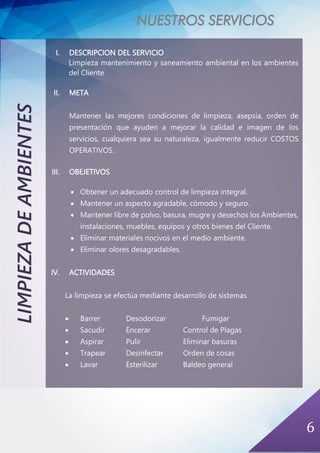 NUESTROS SERVICIOS
6
LIMPIEZADEAMBIENTES
I. DESCRIPCION DEL SERVICIO
Limpieza mantenimiento y saneamiento ambiental en los ambientes
del Cliente
II. META
Mantener las mejores condiciones de limpieza, asepsia, orden de
presentación que ayuden a mejorar la calidad e imagen de los
servicios, cualquiera sea su naturaleza, igualmente reducir COSTOS
OPERATIVOS.
III. OBEJETIVOS
• Obtener un adecuado control de limpieza integral.
• Mantener un aspecto agradable, cómodo y seguro.
• Mantener libre de polvo, basura, mugre y desechos los Ambientes,
instalaciones, muebles, equipos y otros bienes del Cliente.
• Eliminar materiales nocivos en el medio ambiente.
• Eliminar olores desagradables.
IV. ACTIVIDADES
La limpieza se efectúa mediante desarrollo de sistemas
• Barrer Desodorizar Fumigar
• Sacudir Encerar Control de Plagas
• Aspirar Pulir Eliminar basuras
• Trapear Desinfectar Orden de cosas
• Lavar Esterilizar Baldeo general
 