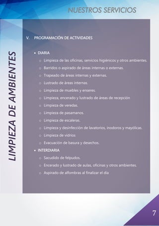 NUESTROS SERVICIOS
7
LIMPIEZADEAMBIENTES
V. PROGRAMACIÓN DE ACTIVIDADES
• DIARIA
o Limpieza de las oficinas, servicios higiénicos y otros ambientes.
o Barridos o aspirado de áreas internas o externas.
o Trapeado de áreas internas y externas.
o Lustrado de áreas internas.
o Limpieza de muebles y enseres.
o Limpieza, encerado y lustrado de áreas de recepción
o Limpieza de veredas.
o Limpieza de pasamanos.
o Limpieza de escaleras.
o Limpieza y desinfección de lavatorios, inodoros y mayólicas.
o Limpieza de vidrios
o Evacuación de basura y desechos.
• INTERDIARIA
o Sacudido de felpudos.
o Encerado y lustrado de aulas, oficinas y otros ambientes.
o Aspirado de alfombras al finalizar el día
 
