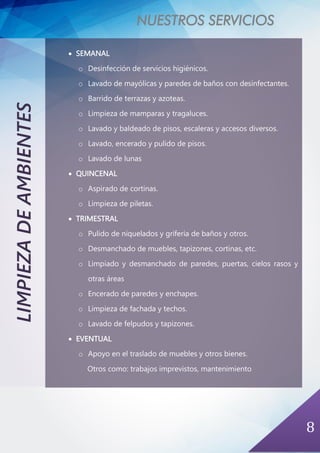 NUESTROS SERVICIOS
8
LIMPIEZADEAMBIENTES
• SEMANAL
o Desinfección de servicios higiénicos.
o Lavado de mayólicas y paredes de baños con desinfectantes.
o Barrido de terrazas y azoteas.
o Limpieza de mamparas y tragaluces.
o Lavado y baldeado de pisos, escaleras y accesos diversos.
o Lavado, encerado y pulido de pisos.
o Lavado de lunas
• QUINCENAL
o Aspirado de cortinas.
o Limpieza de piletas.
• TRIMESTRAL
o Pulido de niquelados y grifería de baños y otros.
o Desmanchado de muebles, tapizones, cortinas, etc.
o Limpiado y desmanchado de paredes, puertas, cielos rasos y
otras áreas
o Encerado de paredes y enchapes.
o Limpieza de fachada y techos.
o Lavado de felpudos y tapizones.
• EVENTUAL
o Apoyo en el traslado de muebles y otros bienes.
Otros como: trabajos imprevistos, mantenimiento
 