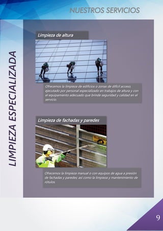 NUESTROS SERVICIOS
9
LIMPIEZAESPECIALIZADA
Limpieza de fachadas y paredes
Ofrecemos la limpieza manual o con equipos de agua a presión
de fachadas y paredes; así como la limpieza y mantenimiento de
rótulos.
Limpieza de altura
Ofrecemos la limpieza de edificios o zonas de difícil acceso,
ejecutado por personal especializado en trabajos de altura y con
el equipamiento adecuado que brinde seguridad y calidad en el
servicio.
 