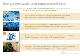 PRIVATE WEALTH MANAGEMENT - UN MONDO DI PRIVILEGI E SERVIZI DEDICATI
Priority line Private Wealth Management per la sempliﬁcazione dei processi di banca e
l’accesso ai servizi tradizionali (accesso preferenziale a Fiduciaria, lending)
Soluzioni ﬁnanziarie distintive e personalizzate per i clienti Private Wealth
Management, con l’accesso a prodotti ﬁnanziari selezionati e dedicati
Spazio di networking per i clienti con i loro Private Bankers su contenuti
attentamente selezionati (Eventi esclusivi, Approfondimenti di settore, Newsletter
Wealth Management)
Servizi bancari pensati e costruiti sulle esigenze dei clienti Private, a condizioni
dedicate (carte di credito, conto corrente Private Wealth Management, …)
4
1
2
3
L’accesso in esclusiva a Fideuram Unique,
il Private Club dei clienti Private Wealth Management
 