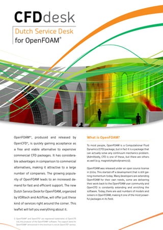 OpenFOAM®1, produced and released by                                  What is OpenFOAM?
OpenCFD®, is quickly gaining acceptance as
                                                                      To most people, OpenFOAM is a Computational Fluid
a free and viable alternative to expensive                            Dynamics (CFD) package, but in fact it is a package that
                                                                      can actually solve any continuum mechanics problem.
commercial CFD packages. It has considera-                            (Admittedly, CFD is one of these, but there are others
ble advantages in comparison to commercial                            as well (e.g. magnetohydrodynamics)).

alternatives, making it attractive to a large                         OpenFOAM was released under an open source license
                                                                      in 2004. This started off a development that is still gai-
number of companies. The growing popula-
                                                                      ning momentum today. Many developers are extending
rity of OpenFOAM leads to an increased de-                            OpenFOAM for their own needs, some are delivering
                                                                      their work back to the OpenFOAM user community and
mand for fast and efficient support. The new
                                                                      OpenCFD is constantly extending and enriching the
Dutch Service Desk for OpenFOAM, organized                            software. Today, there are vast numbers of models and
                                                                      solvers in OpenFOAM, making it one of the most power-
by VORtech and Actiflow, will offer just these                        ful packages in its field.
kind of services right around the corner. This

leaflet will tell you everything about it.

1) OpenFOAM® and OpenCFD® are registered trademarks of OpenCFD
  Ltd, the producer of the OpenFOAM® software. The support desk for
  OpenFOAM® announced in this brochure is not an OpenCFD® service.
 