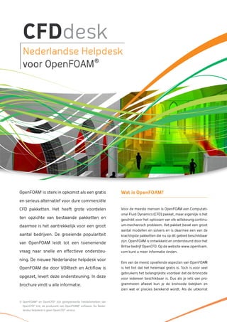 CFDdesk
  Nederlandse Helpdesk
                 ®
  voor OpenFOAM




OpenFOAM1 is sterk in opkomst als een gratis                     Wat is OpenFOAM?
en serieus alternatief voor dure commerciële

CFD pakketten. Het heeft grote voordelen                         Voor de meeste mensen is OpenFOAM een Computati-
                                                                 onal Fluid Dynamics (CFD) pakket, maar eigenlijk is het
ten opzichte van bestaande pakketten en                          geschikt voor het oplossen van elk willekeurig continu-
daarmee is het aantrekkelijk voor een groot                      um-mechanisch probleem. Het pakket bevat een groot
                                                                 aantal modellen en solvers en is daarmee een van de
aantal bedrijven. De groeiende populariteit                      krachtigste pakketten die nu op dit gebied beschikbaar
                                                                 zijn. OpenFOAM is ontwikkeld en ondersteund door het
van OpenFOAM leidt tot een toenemende
                                                                 Britse bedrijf OpenCFD. Op de website www.openfoam.
vraag naar snelle en effectieve ondersteu-                       com kunt u meer informatie vinden.

ning. De nieuwe Nederlandse helpdesk voor
                                                                 Een van de meest opvallende aspecten van OpenFOAM
OpenFOAM die door VORtech en Actiflow is                         is het feit dat het helemaal gratis is. Toch is voor veel
                                                                 gebruikers het belangrijkste voordeel dat de broncode
opgezet, levert deze ondersteuning. In deze                      voor iedereen beschikbaar is. Dus als je iets van pro-
brochure vindt u alle informatie.                                grammeren afweet kun je de broncode bekijken en
                                                                 zien wat er precies berekend wordt. Als de uitkomst


1) OpenFOAM® en OpenCFD® zijn geregistreerde handelsmerken van
  OpenCFD® Ltd, de producent van OpenFOAM® software. De Neder-
  landse helpdesk is geen OpenCFD® service.
 