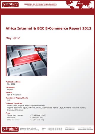 Africa Internet & B2C E-Commerce Report 2012


May 2012

                                                                           Provided by

             RESEARCH ON INTERNATIONAL MARKETS
                 We deliver the facts – you make the decisions




                                                                                          May 2012




Publication Date	
	 May 2012
Language	
	 English
Format	
	 PDF & PowerPoint
Number of Pages/Charts 	 	
	 140
Covered Countries 	            	
	 South Africa, Nigeria, Morocco (Top Countries)									
	 Algeria, Botswana, Egypt, Ethiopia, Ghana, Ivory Coast, Kenya, Libya, Namibia, Tanzania, Tunisia, 	
	 Uganda, Zimbabwe
Price	
	 Single User License: 	                                         € 3,450 (excl. VAT)
	 Site License: 	                                                € 6,900 (excl. VAT)
	 Global Site License: 	                                         € 10,350 (excl. VAT)




                      yStats.com GmbH & Co. KG                                           Telefon:	 +49 (0) 40 - 39 90 68 50   info@ystats.com   www.twitter.com/ystats
                      Behringstr. 28a, 22765 Hamburg                                     Fax:	     +49 (0) 40 - 39 90 68 51   www.ystats.com    www.facebook.com/ystats
 