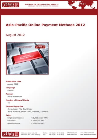 Asia-Pacific Online Payment Methods 2012


August 2012


                                                                                 Provided by

                    RESEARCH ON INTERNATIONAL MARKETS
                        We deliver the facts – you make the decisions




                                                                                               August 2012




Publication Date	
	 August 2012

Language	
	 English

Format	
	 PDF & PowerPoint

Number of Pages/Charts 	 	
	 48

Covered Countries 	                                                     	
	 China, Japan (Top Countries),												
	 India, Malaysia, South Korea, Vietnam, Australia			

Price	
	 Single User License: 	                                                € 1,450 (excl. VAT)
	 Site License: 	                                                       € 2,900 (excl. VAT)

	 Global Site License: 	                                                € 4,350 (excl. VAT)




                              yStats.com GmbH & Co. KG                                         Telefon:	 +49 (0) 40 - 39 90 68 50   info@ystats.com   www.twitter.com/ystats
                              Behringstr. 28a, 22765 Hamburg                                   Fax:	     +49 (0) 40 - 39 90 68 51   www.ystats.com    www.facebook.com/ystats
 