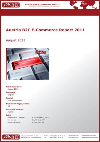 Austria B2C E-Commerce Report 2011

August 2011

                                                                             Provided by

                 RESEARCH ON INTERNATIONAL MARKETS
                     We deliver the facts – you make the decisions




                                                                      rce
                                         o                   mme
                                   C E-C
                           ria B2
                      Aust        11
                             rt 20
                      Repo




                                                                                           August 2011




Publication Date
 August 2011
Language
 English
Format
 PDF & PowerPoint
Number of Pages/Charts
 53
Covered Countries
 Austria
Price
 Single User License:                                                € 1,450 (excl. VAT)
 Site License:                                                       € 2,900 (excl. VAT)
 Global Site License:                                                € 4,350 (excl. VAT)




                            yStats.com GmbH & Co. KG                                       Telefon:      +49 (0) 40 - 39 90 68 50   info@ystats.com   www.twitter.com/ystats
                            Behringstr. 28a, 22765 Hamburg                                 Fax:          +49 (0) 40 - 39 90 68 51   www.ystats.com    www.facebook.com/ystats
 
