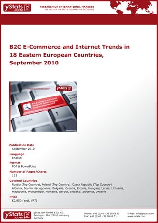 B2C E-Commerce and Internet Trends in
18 Eastern European Countries,
September 2010


                                                                Provided by

            RESEARCH ON INTERNATIONAL MARKETS
                We deliver the facts – you make the decisions




                                                                         September 2010




Publication Date
 September 2010
Language
 English
Format
 PDF & PowerPoint
Number of Pages/Charts
 135
Covered Countries
 Russia (Top Country), Poland (Top Country), Czech Republic (Top Country)
 Albania, Bosnia Herzegowina, Bulgaria, Croatia, Estonia, Hungary, Latvia, Lithuania,
 Macedonia, Montenegro, Romania, Serbia, Slovakia, Slovenia, Ukraine
Price
	 €2,950	(excl.	VAT)



                        yStats.com GmbH & Co. KG                                          Phone: +49 (0)40 - 39 90 68 50   E-Mail: info@ystats.com
                        Behringstr. 28a, 22765 Hamburg                                    Fax: +49 (0)40 - 39 90 68 51     www.ystats.com
                        Germany
 