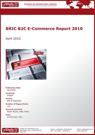 BRIC B2C E-Commerce Report 2010

April 2010



                                                                 Provided by

             RESEARCH ON INTERNATIONAL MARKETS
                 We deliver the facts – you make the decisions




                                                                               April 2010




Publication Date
 April 2010
Language
 English
Format
 PDF & PowerPoint
Number of Pages/Charts
 121
Covered Countries
 Brazil, Russia, India, China
Price
	 €3,450	(excl.	VAT)




                        yStats.com GmbH & Co. KG                                            Phone: +49 (0)40 - 39 90 68 50   E-Mail: info@ystats.com
                        Behringstr. 28a, 22765 Hamburg                                      Fax: +49 (0)40 - 39 90 68 51     www.ystats.com
                        Germany
 