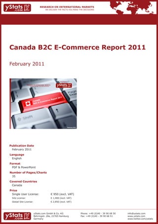 Canada B2C E-Commerce Report 2011

February 2011


                                                                             Provided by

                 RESEARCH ON INTERNATIONAL MARKETS
                     We deliver the facts – you make the decisions




                                                                                           February 2011




Publication Date
 February 2011
Language
 English
Format
 PDF & PowerPoint
Number of Pages/Charts
 35
Covered Countries
 Canada
Price
 Single User License:                                                € 950 (excl. VAT)
 Site License:                                                       € 1,900 (excl. VAT)
 Global Site License:                                                € 2,850 (excl. VAT)




                            yStats.com GmbH & Co. KG                                                       Phone: +49 (0)40 - 39 90 68 50   info@ystats.com
                            Behringstr. 28a, 22765 Hamburg                                                 Fax: +49 (0)40 - 39 90 68 51     www.ystats.com
                            Germany                                                                                                         www.twitter.com/ystats
 