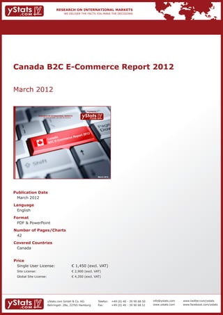 Canada B2C E-Commerce Report 2012


March 2012

                                                                          Provided by

             RESEARCH ON INTERNATIONAL MARKETS
                 We deliver the facts – you make the decisions




                                                                                        March 2012




Publication Date	
	 March 2012
Language	
	 English
Format	
	 PDF & PowerPoint
Number of Pages/Charts 	 	
	 42
Covered Countries 	                                              	
	 Canada


Price	
	 Single User License: 	                                         € 1,450 (excl. VAT)
	 Site License: 	                                                € 2,900 (excl. VAT)
	 Global Site License: 	                                         € 4,350 (excl. VAT)




                       yStats.com GmbH & Co. KG                                         Telefon:	 +49 (0) 40 - 39 90 68 50   info@ystats.com   www.twitter.com/ystats
                       Behringstr. 28a, 22765 Hamburg                                   Fax:	     +49 (0) 40 - 39 90 68 51   www.ystats.com    www.facebook.com/ystats
 