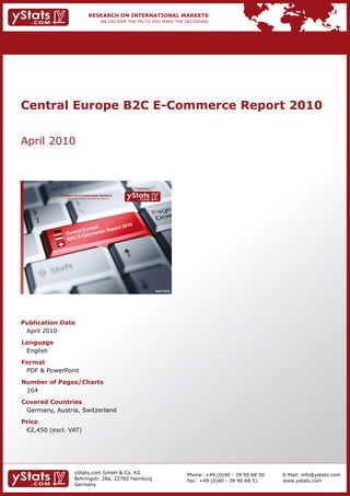 Central Europe B2C E-Commerce Report 2010


April 2010



                                                                Provided by

            RESEARCH ON INTERNATIONAL MARKETS
                We deliver the facts – you make the decisions




                                                                              April 2010




Publication Date
 April 2010
Language
 English
Format
 PDF & PowerPoint
Number of Pages/Charts
 104
Covered Countries
 Germany, Austria, Switzerland
Price
	 €2,450	(excl.	VAT)




                       yStats.com GmbH & Co. KG                                            Phone: +49 (0)40 - 39 90 68 50   E-Mail: info@ystats.com
                       Behringstr. 28a, 22765 Hamburg                                      Fax: +49 (0)40 - 39 90 68 51     www.ystats.com
                       Germany
 