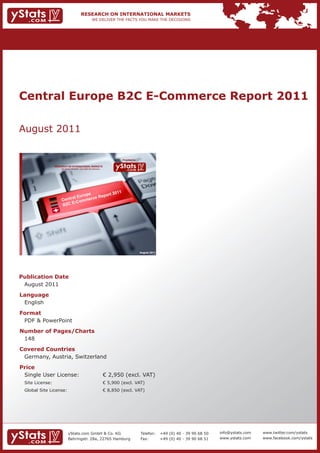 Central Europe B2C E-Commerce Report 2011

August 2011

                                                                             Provided by

                 RESEARCH ON INTERNATIONAL MARKETS
                     We deliver the facts – you make the decisions




                                       e       2011
                                u r op   eport
                     Cen tral E merce R
                                  m
                           E- C o
                     B2C




                                                                                           August 2011




Publication Date
 August 2011
Language
 English
Format
 PDF & PowerPoint
Number of Pages/Charts
 148
Covered Countries
 Germany, Austria, Switzerland
Price
 Single User License:                                                € 2,950 (excl. VAT)
 Site License:                                                       € 5,900 (excl. VAT)
 Global Site License:                                                € 8,850 (excl. VAT)




                            yStats.com GmbH & Co. KG                                       Telefon:      +49 (0) 40 - 39 90 68 50   info@ystats.com   www.twitter.com/ystats
                            Behringstr. 28a, 22765 Hamburg                                 Fax:          +49 (0) 40 - 39 90 68 51   www.ystats.com    www.facebook.com/ystats
 
