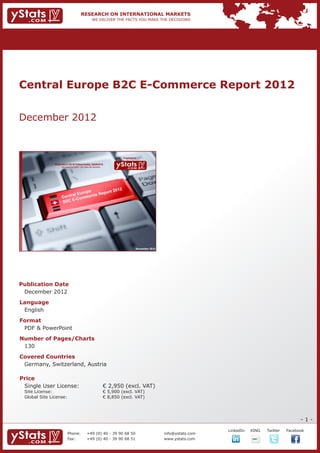 Central Europe B2C E-Commerce Report 2012


December 2012


                                                                             Provided by

                RESEARCH ON INTERNATIONAL MARKETS
                    We deliver the facts – you make the decisions




                                                  2
                                  op e      rt 201
                           l Eu r      Repo
                    C entra ommerce
                          E- C
                    B2C




                                                                                       November 2012




Publication Date	
	 December 2012
Language	
	 English
Format	
	 PDF & PowerPoint
Number of Pages/Charts 	 	
	 130
Covered Countries													
	 Germany, Switzerland, Austria
				

Price	
	 Single User License: 	                                            € 2,950 (excl. VAT)
	 Site License: 	                                                   € 5,900 (excl. VAT)
	 Global Site License: 	                                            € 8,850 (excl. VAT)




                                                                                                                                                              -1-
                                                                                                                    		   LinkedIn	   XING	   Twitter	   Facebook
                          Phone:	                +49 (0) 40 - 39 90 68 50                              info@ystats.com
                          Fax:	                  +49 (0) 40 - 39 90 68 51                              www.ystats.com
 