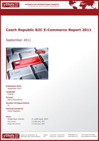 Czech Republic B2C E-Commerce Report 2011


September 2011

                                                                             Provided by

                 RESEARCH ON INTERNATIONAL MARKETS
                     We deliver the facts – you make the decisions




                                                                                       September 2011




Publication Date
 September 2011
Language
 English
Format
 PDF & PowerPoint
Number of Pages/Charts
 41
Covered Countries
 Czech Republic


Price
 Single User License:                                                € 1,450 (excl. VAT)
 Site License:                                                       € 2,900 (excl. VAT)
 Global Site License:                                                € 4,350 (excl. VAT)




                            yStats.com GmbH & Co. KG                                       Telefon:     +49 (0) 40 - 39 90 68 50   info@ystats.com   www.twitter.com/ystats
                            Behringstr. 28a, 22765 Hamburg                                 Fax:         +49 (0) 40 - 39 90 68 51   www.ystats.com    www.facebook.com/ystats
 