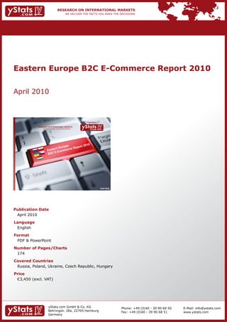 Eastern Europe B2C E-Commerce Report 2010


April 2010



                                                                Provided by

            RESEARCH ON INTERNATIONAL MARKETS
                We deliver the facts – you make the decisions




                                                                              April 2010




Publication Date
 April 2010
Language
 English
Format
 PDF & PowerPoint
Number of Pages/Charts
 174
Covered Countries
 Russia, Poland, Ukraine, Czech Republic, Hungary
Price
	 €3,450	(excl.	VAT)




                        yStats.com GmbH & Co. KG                                           Phone: +49 (0)40 - 39 90 68 50   E-Mail: info@ystats.com
                        Behringstr. 28a, 22765 Hamburg                                     Fax: +49 (0)40 - 39 90 68 51     www.ystats.com
                        Germany
 