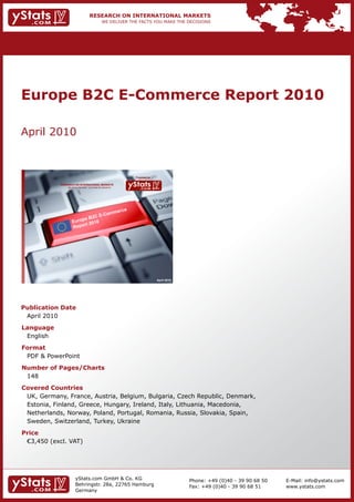 Europe B2C E-Commerce Report 2010

    April	2010



                                                                              Provided by

                RESEARCH ON INTERNATIONAL MARKETS
                      We deliver the facts – you make the decisions




                                                                                            April 2010




    Publication Date
    	 April	2010
    Language
    	 English
    Format
    	 PDF	&	PowerPoint
    Number of Pages/Charts                                            	   	
    	 148
    Covered Countries
    	 UK,	Germany,	France,	Austria,	Belgium,	Bulgaria,	Czech	Republic,	Denmark,		                                                         	
    	 Estonia,	Finland,	Greece,	Hungary,	Ireland,	Italy,	Lithuania,	Macedonia,		 	                                                        	
    	 Netherlands,	Norway,	Poland,	Portugal,	Romania,	Russia,	Slovakia,	Spain,
    	 Sweden,	Switzerland,	Turkey,	Ukraine
    Price
    	 €3,450	(excl.	VAT)




                             yStats.com	GmbH	&	Co.	KG	                                                   Phone:	+49	(0)40	-	39	90	68	50       E-Mail:	info@ystats.com
                             Behringstr.	28a,	22765	Hamburg                                              Fax:	+49	(0)40	-	39	90	68	51         www.ystats.com
                             Germany
 