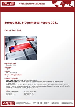 Europe B2C E-Commerce Report 2011


December 2011

                                                                              Provided by

                 RESEARCH ON INTERNATIONAL MARKETS
                     We deliver the facts – you make the decisions




                                                                                        December 2011




Publication Date
 December 2011
Language
 English
Format
 PDF & PowerPoint
Number of Pages/Charts
 151
Covered Countries
 Central Europe: Germany, Austria, Switzerland
 Western Europe: UK, France, Belgium, Iceland, Ireland, Italy, Luxembourg, Netherlands,
 Portugal, Spain
 Eastern Europe: Albania, Bosnia-Herzegovina, Bulgaria, Croatia, Czech Republic, Estonia, Greece,
 Hungary, Latvia, Lithuania, Macedonia, Poland, Romania, Russia, Slovakia, Slovenia, Turkey, Ukraine
 Scandinavia: Denmark, Finland, Norway, Sweden
Price
 Single User License:                                                € 3,950 (excl. VAT)
 Site License:                                                       € 7,900 (excl. VAT)
 Global Site License:                                                € 11,850 (excl. VAT)




                            yStats.com GmbH & Co. KG                                        Telefon:    +49 (0) 40 - 39 90 68 50   info@ystats.com   www.twitter.com/ystats
                            Behringstr. 28a, 22765 Hamburg                                  Fax:        +49 (0) 40 - 39 90 68 51   www.ystats.com    www.facebook.com/ystats
 