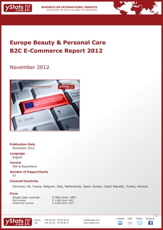 Europe Beauty & Personal Care 					
B2C E-Commerce Report 2012


November 2012

                                                                             Provided by

                RESEARCH ON INTERNATIONAL MARKETS
                    We deliver the facts – you make the decisions




                                                                                       November 2012




Publication Date	
	 November 2012
Language	
	 English
Format	
	 PDF & PowerPoint
Number of Pages/Charts 	 	
	 57
Covered Countries
	 Germany, UK, France, Belgium, Italy, Netherlands, Spain, Russia, Czech Republic, Turkey, Ukraine
				

Price	
	 Single User License: 	                                            € 950 (excl. VAT)
	 Site License: 	                                                   € 1,900 (excl. VAT)
	 Global Site License: 	                                            € 2,850 (excl. VAT)




                                                                                                                                                              -1-
                                                                                                                    		   LinkedIn	   XING	   Twitter	   Facebook
                          Phone:	                +49 (0) 40 - 39 90 68 50                              info@ystats.com
                          Fax:	                  +49 (0) 40 - 39 90 68 51                              www.ystats.com
 