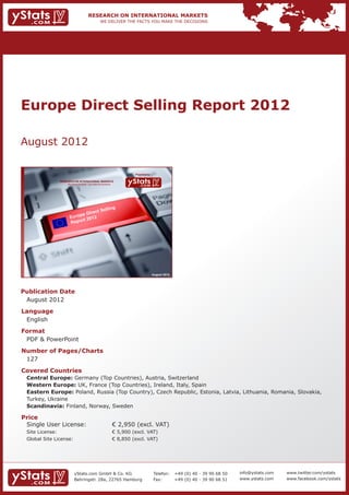 Europe Direct Selling Report 2012

August 2012

                                                                             Provided by

                RESEARCH ON INTERNATIONAL MARKETS
                    We deliver the facts – you make the decisions




                                        elling
                                  ect S
                           p e Dir
                      Euro         2
                            rt 201
                      Repo




                                                                                           August 2012




Publication Date	
	 August 2012
Language	
	 English
Format	
	 PDF & PowerPoint
Number of Pages/Charts 	 	
	 127
Covered Countries 	                                                 	
	   Central Europe: Germany (Top Countries), Austria, Switzerland							
	   Western Europe: UK, France (Top Countries), Ireland, Italy, Spain							
	   Eastern Europe: Poland, Russia (Top Country), Czech Republic, Estonia, Latvia, Lithuania, Romania, Slovakia, 	
	   Turkey, Ukraine													
	   Scandinavia: Finland, Norway, Sweden									

Price	
	 Single User License: 	                                            € 2,950 (excl. VAT)
	 Site License: 	                                                   € 5,900 (excl. VAT)
	 Global Site License: 	                                            € 8,850 (excl. VAT)




                          yStats.com GmbH & Co. KG                                         Telefon:	 +49 (0) 40 - 39 90 68 50   info@ystats.com   www.twitter.com/ystats
                          Behringstr. 28a, 22765 Hamburg                                   Fax:	     +49 (0) 40 - 39 90 68 51   www.ystats.com    www.facebook.com/ystats
 