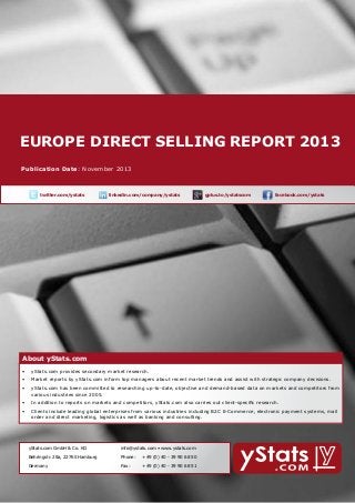 EUROPE DIRECT SELLING report 2013
About yStats.com

Publication Date: November 2013

	

twitter.com/ystats	

linkedin.com/company/ystats	

gplus.to/ystatscom

	

facebook.com/ystats	

About yStats.com

About yStats.com
•	 yStats.com provides secondary market research.
•	 Market reports by yStats.com inform top managers about recent market trends and assist with strategic company decisions.
•	 yStats.com has been committed to researching up-to-date, objective and demand-based data on markets and competitors from 	
	
various industries since 2005.
•	 In addition to reports on markets and competitors, yStats.com also carries out client-specific research.
•	 Clients include leading global enterprises from various industries including B2C E-Commerce, electronic payment systems, mail 		
	
order and direct marketing, logistics as well as banking and consulting.

	

yStats.com GmbH & Co. KG

info@ystats.com • www.ystats.com

Behringstr. 28a, 22765 Hamburg

Phone:	

+49 (0) 40 - 39 90 68 50

Germany

Fax:	

+49 (0) 40 - 39 90 68 51

 