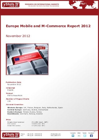 Europe Mobile and M-Commerce Report 2012


November 2012

                                                                             Provided by

                RESEARCH ON INTERNATIONAL MARKETS
                    We deliver the facts – you make the decisions




                                                                                       November 2012




Publication Date	
	 November 2012
Language	
	 English
Format	
	 PDF & PowerPoint
Number of Pages/Charts 	 	
	 106
Covered Countries	                                                  	
	
	 Western Europe: UK, France, Belgium, Italy, Netherlands, Spain
	 Central Europe: Germany, Austria, Switzerland
	 Eastern Europe: Poland, Russia, Turkey
	 Scandinavia: Denmark, Norway, Sweden
	 				                                                                                 	

Price	
	 Single User License: 	                                            € 2,450 (excl. VAT)
	 Site License: 	                                                   € 4,900 (excl. VAT)
	 Global Site License: 	                                            € 7,350 (excl. VAT)



                                                                                                                                                              -1-
                                                                                                                    		   LinkedIn	   XING	   Twitter	   Facebook
                          Phone:	                +49 (0) 40 - 39 90 68 50                              info@ystats.com
                          Fax:	                  +49 (0) 40 - 39 90 68 51                              www.ystats.com
 