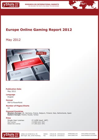 Europe Online Gaming Report 2012


May 2012


                                                                               Provided by

                 RESEARCH ON INTERNATIONAL MARKETS
                     We deliver the facts – you make the decisions




                                                                                              May 2012




Publication Date	
	 May 2012
Language	
	 English
Format	
	 PDF & PowerPoint
Number of Pages/Charts 	 	
	 54
Covered Countries 	          	
	 Western Europe: UK, Germany, France, Belgium, Finland, Italy, Netherlands, Spain					
	 Eastern Europe: Poland, Russia, Turkey									

Price	
	 Single User License: 	                                             € 2,450 (excl. VAT)
	 Site License: 	                                                    € 4,900 (excl. VAT)
	 Global Site License: 	                                             € 7,350 (excl. VAT)




                          yStats.com GmbH & Co. KG                                           Telefon:	 +49 (0) 40 - 39 90 68 50   info@ystats.com   www.twitter.com/ystats
                          Behringstr. 28a, 22765 Hamburg                                     Fax:	     +49 (0) 40 - 39 90 68 51   www.ystats.com    www.facebook.com/ystats
 