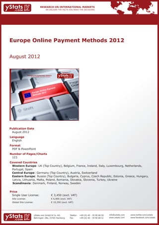 Europe Online Payment Methods 2012


    August 2012


                                                                              Provided by

                 RESEARCH ON INTERNATIONAL MARKETS
                     We deliver the facts – you make the decisions




                                                                                            August 2012




    Publication Date	
    	 August 2012
    Language	
    	 English
    Format	
    	 PDF & PowerPoint
    Number of Pages/Charts 	 	
    	 123
    Covered Countries 	               	
      	 Western Europe: UK (Top Country), Belgium, France, Ireland, Italy, Luxembourg, Netherlands, 		
    	 Portugal, Spain													
    	 Central Europe: Germany (Top Country), Austria, Switzerland						
    	 Eastern Europe: Russia (Top Country), Bulgaria, Cyprus, Czech Republic, Estonia, Greece, Hungary, 	
        Latvia, Lithuania, Malta, Poland, Romania, Slovakia, Slovenia, Turkey, Ukraine				
        Scandinavia: Denmark, Finland, Norway, Sweden							
    	
    Price	
    	 Single User License: 	                                         € 3,450 (excl. VAT)
    	 Site License: 	                                                € 6,900 (excl. VAT)
    	 Global Site License: 	                                         € 10,350 (excl. VAT)




                           yStats.com GmbH & Co. KG                                         Telefon:	 +49 (0) 40 - 39 90 68 50   info@ystats.com   www.twitter.com/ystats
                           Behringstr. 28a, 22765 Hamburg                                   Fax:	     +49 (0) 40 - 39 90 68 51   www.ystats.com    www.facebook.com/ystats
 