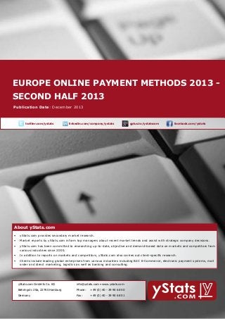 europe online payment methods 2013 About yStats.com
second half 2013

Publication Date: December 2013

	

twitter.com/ystats	

linkedin.com/company/ystats	

gplus.to/ystatscom

	

facebook.com/ystats	

About yStats.com

About yStats.com
•	 yStats.com provides secondary market research.
•	 Market reports by yStats.com inform top managers about recent market trends and assist with strategic company decisions.
•	 yStats.com has been committed to researching up-to-date, objective and demand-based data on markets and competitors from 	
	
various industries since 2005.
•	 In addition to reports on markets and competitors, yStats.com also carries out client-specific research.
•	 Clients include leading global enterprises from various industries including B2C E-Commerce, electronic payment systems, mail 		
	
order and direct marketing, logistics as well as banking and consulting.

	

yStats.com GmbH & Co. KG

info@ystats.com • www.ystats.com

Behringstr. 28a, 22765 Hamburg

Phone:	

+49 (0) 40 - 39 90 68 50

Germany

Fax:	

+49 (0) 40 - 39 90 68 51

 