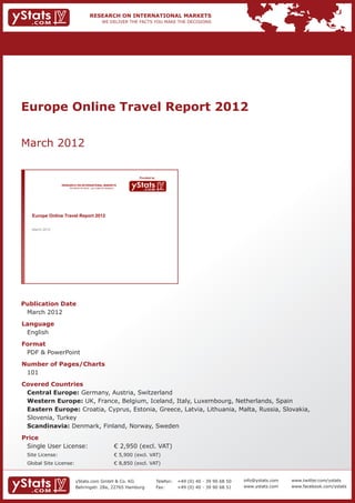Europe Online Travel Report 2012


March 2012

                                                                              Provided by

                RESEARCH ON INTERNATIONAL MARKETS
                    We deliver the facts – you make the decisions




   Europe Online Travel Report 2012

   March 2012




Publication Date	
	 March 2012
Language	
	 English
Format	
	 PDF & PowerPoint
Number of Pages/Charts 	 	
	 101
Covered Countries 	         	
	 Central Europe: Germany, Austria, Switzerland                 						
	 Western Europe: UK, France, Belgium, Iceland, Italy, Luxembourg, Netherlands, Spain 			
	 Eastern Europe: Croatia, Cyprus, Estonia, Greece, Latvia, Lithuania, Malta, Russia, Slovakia,   	
	 Slovenia, Turkey 											                                                                  	
	 Scandinavia: Denmark, Finland, Norway, Sweden
Price	
	 Single User License: 	                                            € 2,950 (excl. VAT)
	 Site License: 	                                                   € 5,900 (excl. VAT)
	 Global Site License: 	                                            € 8,850 (excl. VAT)


                         yStats.com GmbH & Co. KG                                           Telefon:	 +49 (0) 40 - 39 90 68 50   info@ystats.com   www.twitter.com/ystats
                         Behringstr. 28a, 22765 Hamburg                                     Fax:	     +49 (0) 40 - 39 90 68 51   www.ystats.com    www.facebook.com/ystats
 