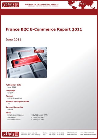 France B2C E-Commerce Report 2011

June 2011

                                                                             Provided by

                 RESEARCH ON INTERNATIONAL MARKETS
                     We deliver the facts – you make the decisions




                                                                         e
                                           m                         merc
                                      E-Co
                               e B2 C
                          Franc 2011
                               rt
                          Repo




                                                                                           June 2011




Publication Date
 June 2011
Language
 English
Format
 PDF & PowerPoint
Number of Pages/Charts
 49
Covered Countries
 France
Price
 Single User License:                                                € 1,450 (excl. VAT)
 Site License:                                                       € 2,900 (excl. VAT)
 Global Site License:                                                € 4,350 (excl. VAT)




                              yStats.com GmbH & Co. KG                                      Telefon:   +49 (0) 40 - 39 90 68 50   info@ystats.com   www.twitter.com/ystats
                              Behringstr. 28a, 22765 Hamburg                                Fax:       +49 (0) 40 - 39 90 68 51   www.ystats.com    www.facebook.com/ystats
 