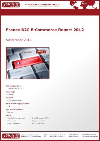 France B2C E-Commerce Report 2012

September 2012

                                                                             Provided by

                RESEARCH ON INTERNATIONAL MARKETS
                    We deliver the facts – you make the decisions




                                                                                       September 2012




Publication Date	
	 September 2012

Language	
	 English

Format	
	 PDF & PowerPoint

Number of Pages/Charts 	 	
	 73

Covered Countries 	                                                 	
	 France

Price	
	 Single User License: 	                                            € 1,450 (excl. VAT)
	 Site License: 	                                                   € 2,900 (excl. VAT)
	 Global Site License: 	                                            € 4,350 (excl. VAT)




                          yStats.com GmbH & Co. KG                                         Telefon:	 +49 (0) 40 - 39 90 68 50   info@ystats.com   www.twitter.com/ystats
                          Behringstr. 28a, 22765 Hamburg                                   Fax:	     +49 (0) 40 - 39 90 68 51   www.ystats.com    www.facebook.com/ystats
 