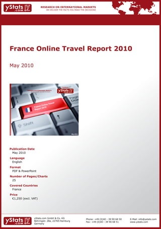 France Online Travel Report 2010

May 2010



                                                                Provided by

            RESEARCH ON INTERNATIONAL MARKETS
                We deliver the facts – you make the decisions




                                                                              May 2010




Publication Date
 May 2010
Language
 English
Format
 PDF & PowerPoint
Number of Pages/Charts
 25
Covered Countries
 France
Price
	 €1,250	(excl.	VAT)




                       yStats.com GmbH & Co. KG                                          Phone: +49 (0)40 - 39 90 68 50   E-Mail: info@ystats.com
                       Behringstr. 28a, 22765 Hamburg                                    Fax: +49 (0)40 - 39 90 68 51     www.ystats.com
                       Germany
 