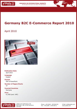 Germany B2C E-Commerce Report 2010

April 2010



                                                                Provided by

            RESEARCH ON INTERNATIONAL MARKETS
                We deliver the facts – you make the decisions




                                                                              April 2010




Publication Date
 April 2010
Language
 English
Format
 PDF & PowerPoint
Number of Pages/Charts
 57
Covered Countries
 Germany
Price
	 €1,450	(excl.	VAT)




                        yStats.com GmbH & Co. KG                                           Phone: +49 (0)40 - 39 90 68 50   E-Mail: info@ystats.com
                        Behringstr. 28a, 22765 Hamburg                                     Fax: +49 (0)40 - 39 90 68 51     www.ystats.com
                        Germany
 