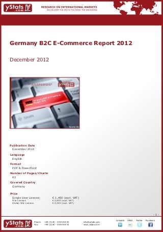 Germany B2C E-Commerce Report 2012


December 2012


                                                                              Provided by

                RESEARCH ON INTERNATIONAL MARKETS
                    We deliver the facts – you make the decisions




                                                                          e
                                           om                         merc
                                     C E-C
                               ny B 2
                         Germa 2012
                              rt
                         Repo




                                                                                        November 2012




Publication Date	
	 December 2012
Language	
	 English
Format	
	 PDF & PowerPoint
Number of Pages/Charts 	 	
	 82
Covered Country													
	 Germany
				

Price	
	 Single User License: 	                                            € 1,450 (excl. VAT)
	 Site License: 	                                                   € 2,900 (excl. VAT)
	 Global Site License: 	                                            € 4,350 (excl. VAT)




                                                                                                                                                               -1-
                                                                                                                     		   LinkedIn	   XING	   Twitter	   Facebook
                          Phone:	                +49 (0) 40 - 39 90 68 50                               info@ystats.com
                          Fax:	                  +49 (0) 40 - 39 90 68 51                               www.ystats.com
 