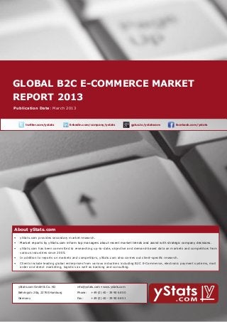 GLOBAL b2c E-Commerce MARKET
    report 2013
        About yStats.com


    Publication Date: March 2013



	              twitter.com/ystats	          linkedin.com/company/ystats	              gplus.to/ystatscom   	     facebook.com/ystats	




        About yStats.com
    About yStats.com
    •	 yStats.com provides secondary market research.
        •	 Market reports by yStats.com inform top managers about recent market trends and assist with strategic company decisions.
        •	 yStats.com has been committed to researching up-to-date, objective and demand-based data on markets and competitors from 	
        	  various industries since 2005.
        •	 In addition to reports on markets and competitors, yStats.com also carries out client-specific research.
        •	 Clients include leading global enterprises from various industries including B2C E-Commerce, electronic payment systems, mail 		
        	  order and direct marketing, logistics as well as banking and consulting.




    	     yStats.com GmbH & Co. KG               info@ystats.com • www.ystats.com

          Behringstr. 28a, 22765 Hamburg         Phone:	   +49 (0) 40 - 39 90 68 50

          Germany                                Fax:	     +49 (0) 40 - 39 90 68 51
 