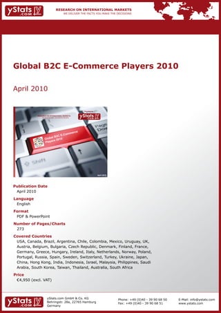Global B2C E-Commerce Players 2010

    April	2010


                                                                                   Provided by

                 RESEARCH ON INTERNATIONAL MARKETS
                       We deliver the facts – you make the decisions




                                                                                                 April 2010




    Publication Date
    	 April	2010
    Language
    	 English
    Format
    	 PDF	&	PowerPoint
    Number of Pages/Charts                                             	   	
    	 273
    Covered Countries
    	 USA,	Canada,	Brazil,	Argentina,	Chile,	Colombia,	Mexico,	Uruguay,	UK,	
    	 Austria,	Belgium,	Bulgaria,	Czech	Republic,	Denmark,	Finland,	France,	
    	 Germany,	Greece,	Hungary,	Ireland,	Italy,	Netherlands,	Norway,	Poland,		                                                         	       	
    	 Portugal,	Russia,	Spain,	Sweden,	Switzerland,	Turkey,	Ukraine,	Japan,
    	 China,	Hong	Kong,	India,	Indonesia,	Israel,	Malaysia,	Philippines,	Saudi		                                                       	       	
    	 Arabia,	South	Korea,	Taiwan,	Thailand,	Australia,	South	Africa
    Price
    	 €4,950	(excl.	VAT)



                              yStats.com	GmbH	&	Co.	KG	                                                       Phone:	+49	(0)40	-	39	90	68	50       E-Mail:	info@ystats.com
                              Behringstr.	28a,	22765	Hamburg                                                  Fax:	+49	(0)40	-	39	90	68	51         www.ystats.com
                              Germany
 