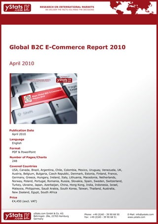 Global B2C E-Commerce Report 2010

    April	2010

                                                                                  Provided by

                RESEARCH ON INTERNATIONAL MARKETS
                      We deliver the facts – you make the decisions




    Publication Date
    	 April	2010
    Language
    	 English
    Format
    	 PDF	&	PowerPoint
    Number of Pages/Charts                                            	   	
    	 248
    Covered Countries
     	 USA,	Canada,	Brazil,	Argentina,	Chile,	Colombia,	Mexico,	Uruguay,	Venezuela,	UK,	
     	 Austria,	Belgium,	Bulgaria,	Czech	Republic,	Denmark,	Estonia,	Finland,	France,	
     	 Germany,	Greece,	Hungary,	Ireland,	Italy,	Lithuania,	Macedonia,	Netherlands,	
    	 Norway,	Poland,	Portugal,	Romania,	Russia,	Slovakia,	Spain,	Sweden,	Switzerland,			
    	 Turkey,	Ukraine,	Japan,	Azerbaijan,	China,	Hong	Kong,	India,	Indonesia,	Israel,	
     	 Malaysia,	Philippines,	Saudi	Arabia,	South	Korea,	Taiwan,	Thailand,	Australia,	
     	 New	Zealand,	Egypt,	South	Africa
    Price
    	 €4,450	(excl.	VAT)



                             yStats.com	GmbH	&	Co.	KG	                                          Phone:	+49	(0)40	-	39	90	68	50   E-Mail:	info@ystats.com
                             Behringstr.	28a,	22765	Hamburg                                     Fax:	+49	(0)40	-	39	90	68	51     www.ystats.com
                             Germany
 