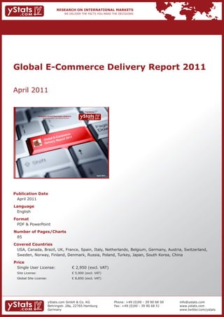 Global E-Commerce Delivery Report 2011

April 2011

                                                                             Provided by

                 RESEARCH ON INTERNATIONAL MARKETS
                     We deliver the facts – you make the decisions




                                           e
                                       merc
                                - C om       1
                       Glo bal E eport 201
                                  R
                       Deli very




                                                                                           April 2011




Publication Date
 April 2011
Language
 English
Format
 PDF & PowerPoint
Number of Pages/Charts
 85
Covered Countries
 USA, Canada, Brazil, UK, France, Spain, Italy, Netherlands, Belgium, Germany, Austria, Switzerland,
 Sweden, Norway, Finland, Denmark, Russia, Poland, Turkey, Japan, South Korea, China
Price
 Single User License:                                                € 2,950 (excl. VAT)
 Site License:                                                       € 5,900 (excl. VAT)
 Global Site License:                                                € 8,850 (excl. VAT)




                             yStats.com GmbH & Co. KG                                                   Phone: +49 (0)40 - 39 90 68 50   info@ystats.com
                             Behringstr. 28a, 22765 Hamburg                                             Fax: +49 (0)40 - 39 90 68 51     www.ystats.com
                             Germany                                                                                                     www.twitter.com/ystats
 