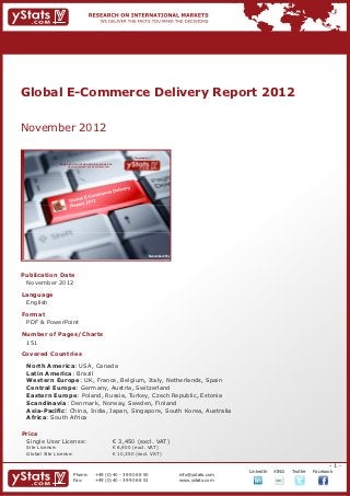 Global E-Commerce Delivery Report 2012


November 2012

                                                                            Provided by

                RESEARCH ON INTERNATIONAL MARKETS
                    We deliver the facts – you make the decisions




                                                                                      November 2012




Publication Date	
	 November 2012
Language	
	 English
Format	
	 PDF & PowerPoint
Number of Pages/Charts 	 	
	 151
Covered Countries	             	
	
	 North America: USA, Canada
	 Latin America: Brazil
	 Western Europe: UK, France, Belgium, Italy, Netherlands, Spain
	 Central Europe: Germany, Austria, Switzerland
	 Eastern Europe: Poland, Russia, Turkey, Czech Republic, Estonia
	 Scandinavia: Denmark, Norway, Sweden, Finland
	 Asia-Pacific: China, India, Japan, Singapore, South Korea, Australia
	 Africa: South Africa
	 					

Price	
	 Single User License: 	                                            € 3,450 (excl. VAT)
	 Site License: 	                                                   € 6,900 (excl. VAT)
	 Global Site License: 	                                            € 10,350 (excl. VAT)

                                                                                                                                                             -1-
                                                                                                                   		   LinkedIn	   XING	   Twitter	   Facebook
                          Phone:	                +49 (0) 40 - 39 90 68 50                             info@ystats.com
                          Fax:	                  +49 (0) 40 - 39 90 68 51                             www.ystats.com
 