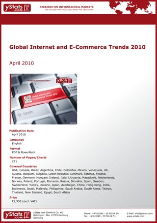 Global Internet and E-Commerce Trends 2010


    April	2010

                                                                                   Provided by

                 RESEARCH ON INTERNATIONAL MARKETS
                       We deliver the facts – you make the decisions




                                                                                                 April 2010




    Publication Date
    	 April	2010
    Language
    	 English
    Format
    	 PDF	&	PowerPoint
    Number of Pages/Charts                                             	   	
    	 251
    Covered Countries
    	 USA,	Canada,	Brazil,	Argentina,	Chile,	Colombia,	Mexico,	Venezuela,	UK,	
    	 Austria,	Belgium,	Bulgaria,	Czech	Republic,	Denmark,	Estonia,	Finland,	
    	 France,	Germany,	Hungary,	Ireland,	Italy,	Lithuania,	Macedonia,	Netherlands,	
    	 Norway,	Poland,	Portugal,	Romania,	Russia,	Slovakia,	Spain,	Sweden,	
    	 Switzerland,	Turkey,	Ukraine,	Japan,	Azerbaijan,	China,	Hong	Kong,	India,	
    	 Indonesia,	Israel,	Malaysia,	Philippines,	Saudi	Arabia,	South	Korea,	Taiwan,	
    	 Thailand,	New	Zealand,	Egypt,	South	Africa
    Price
    	 €2,950	(excl.	VAT)



                             yStats.com	GmbH	&	Co.	KG	                                                        Phone:	+49	(0)40	-	39	90	68	50   E-Mail:	info@ystats.com
                             Behringstr.	28a,	22765	Hamburg                                                   Fax:	+49	(0)40	-	39	90	68	51     www.ystats.com
                             Germany
 