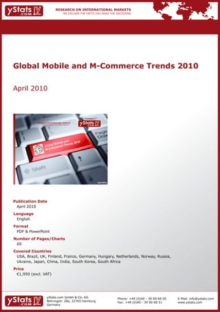 Global Mobile and M-Commerce Trends 2010


    April	2010



                                                                                  Provided by

                RESEARCH ON INTERNATIONAL MARKETS
                      We deliver the facts – you make the decisions




                                                                                                April 2010




    Publication Date
    	 April	2010
    Language
    	 English
    Format
    	 PDF	&	PowerPoint
    Number of Pages/Charts                                            	   	
    	 69
    Covered Countries
    	 USA,	Brazil,	UK,	Finland,	France,	Germany,	Hungary,	Netherlands,	Norway,	Russia,
    	 Ukraine,	Japan,	China,	India,	South	Korea,	South	Africa
    Price
    	 €1,950	(excl.	VAT)




                             yStats.com	GmbH	&	Co.	KG	                                                       Phone:	+49	(0)40	-	39	90	68	50   E-Mail:	info@ystats.com
                             Behringstr.	28a,	22765	Hamburg                                                  Fax:	+49	(0)40	-	39	90	68	51     www.ystats.com
                             Germany
 